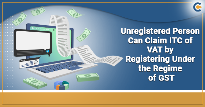 Unregistered Person Can Claim ITC of VAT by Registering Under the Regime of GST