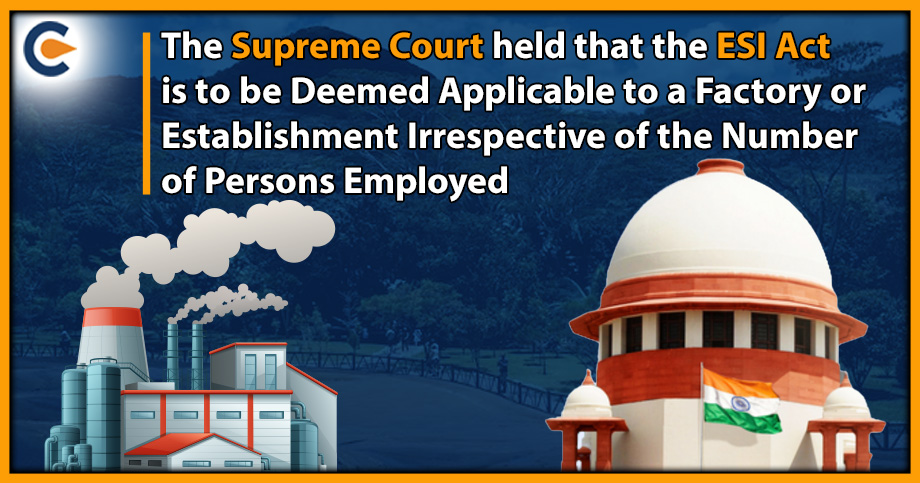 The Supreme Court held that the ESI Act is to be Deemed Applicable to a Factory or Establishment Irrespective of the Number of Persons Employed